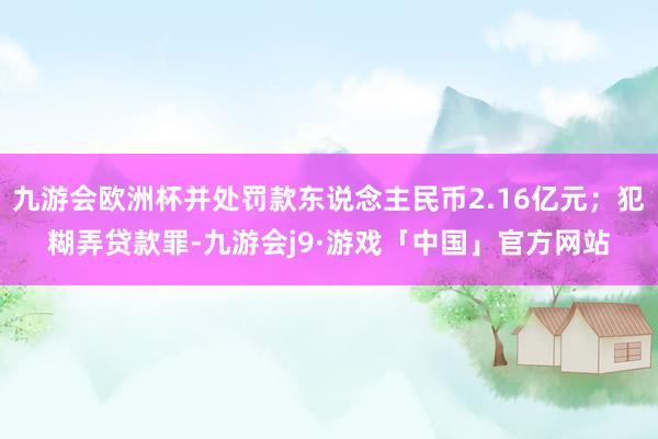 九游会欧洲杯并处罚款东说念主民币2.16亿元;犯糊弄贷款罪-九游会j9·游戏「中国」官方网站