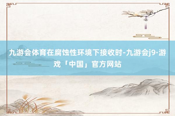 九游会体育在腐蚀性环境下接收时-九游会j9·游戏「中国」官方网站