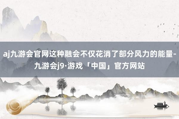 aj九游会官网这种融会不仅花消了部分风力的能量-九游会j9·游戏「中国」官方网站