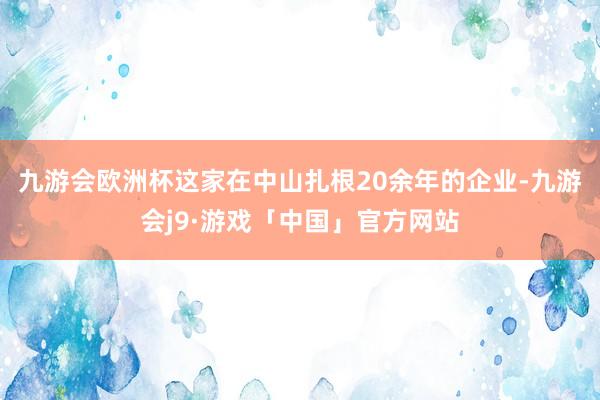 九游会欧洲杯这家在中山扎根20余年的企业-九游会j9·游戏「中国」官方网站