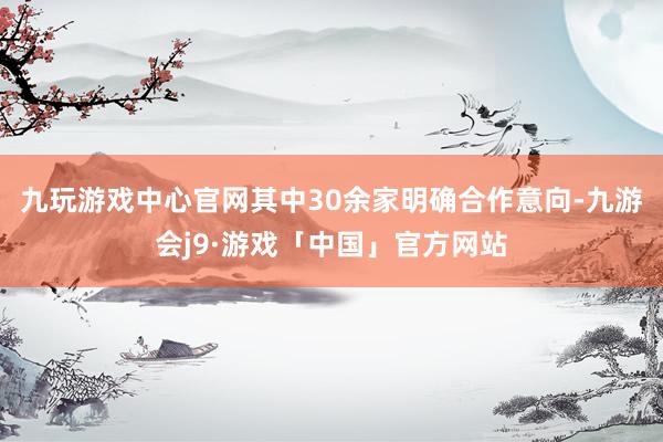 九玩游戏中心官网其中30余家明确合作意向-九游会j9·游戏「中国」官方网站