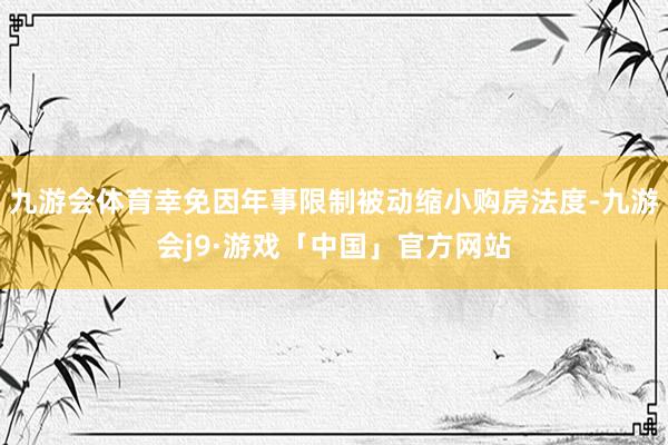 九游会体育幸免因年事限制被动缩小购房法度-九游会j9·游戏「中国」官方网站