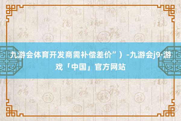 九游会体育开发商需补偿差价”)-九游会j9·游戏「中国」官方网站