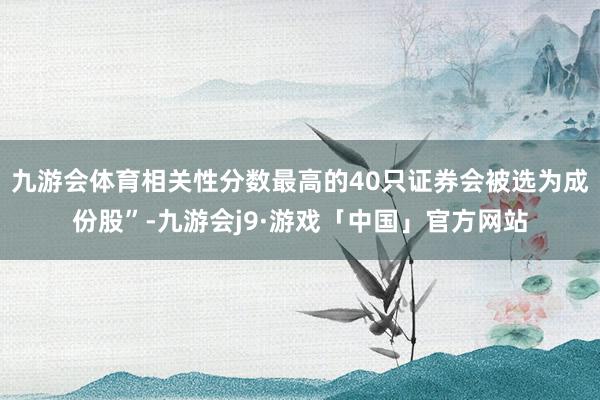 九游会体育相关性分数最高的40只证券会被选为成份股”-九游会j9·游戏「中国」官方网站
