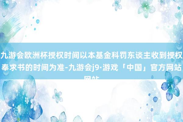 九游会欧洲杯授权时间以本基金科罚东谈主收到授权奉求书的时间为准-九游会j9·游戏「中国」官方网站