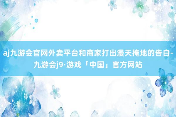 aj九游会官网外卖平台和商家打出漫天掩地的告白-九游会j9·游戏「中国」官方网站