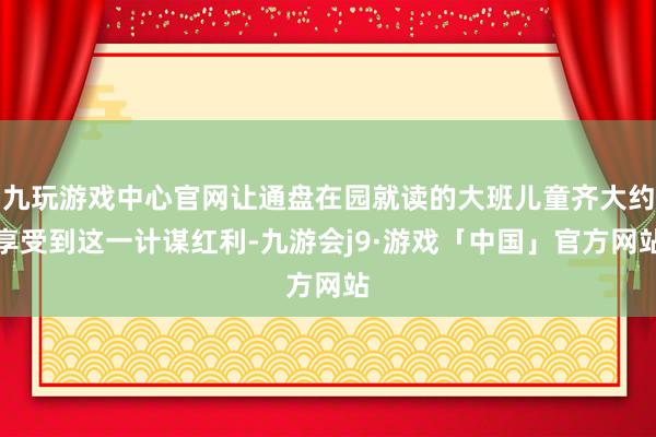 九玩游戏中心官网让通盘在园就读的大班儿童齐大约享受到这一计谋红利-九游会j9·游戏「中国」官方网站