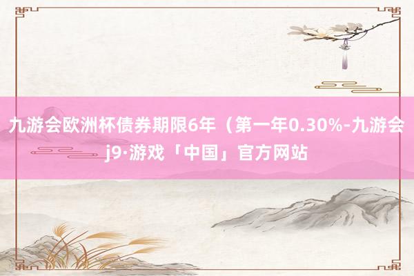 九游会欧洲杯债券期限6年（第一年0.30%-九游会j9·游戏「中国」官方网站