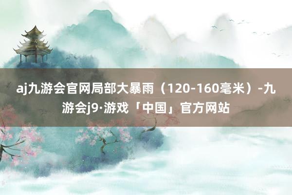 aj九游会官网局部大暴雨（120-160毫米）-九游会j9·游戏「中国」官方网站