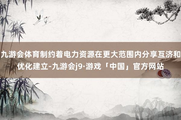 九游会体育制约着电力资源在更大范围内分享互济和优化建立-九游会j9·游戏「中国」官方网站