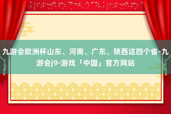九游会欧洲杯山东、河南、广东、陕西这四个省-九游会j9·游戏「中国」官方网站