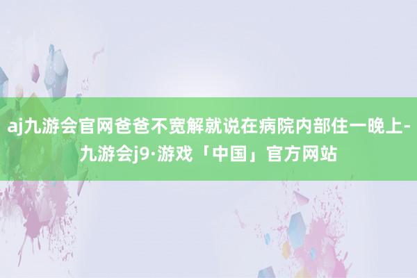 aj九游会官网爸爸不宽解就说在病院内部住一晚上-九游会j9·游戏「中国」官方网站