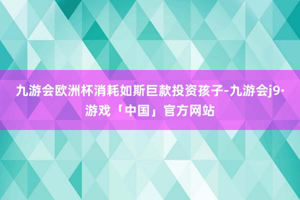 九游会欧洲杯消耗如斯巨款投资孩子-九游会j9·游戏「中国」官方网站