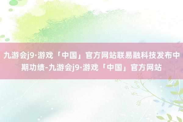 九游会j9·游戏「中国」官方网站联易融科技发布中期功绩-九游会j9·游戏「中国」官方网站