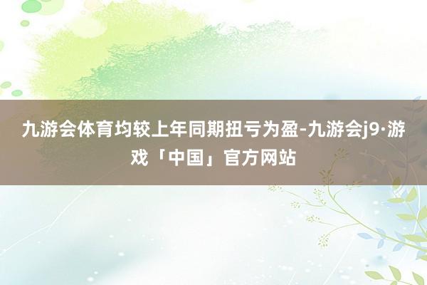 九游会体育均较上年同期扭亏为盈-九游会j9·游戏「中国」官方网站