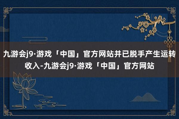 九游会j9·游戏「中国」官方网站并已脱手产生运转收入-九游会j9·游戏「中国」官方网站