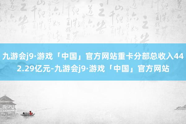 九游会j9·游戏「中国」官方网站重卡分部总收入442.29亿元-九游会j9·游戏「中国」官方网站