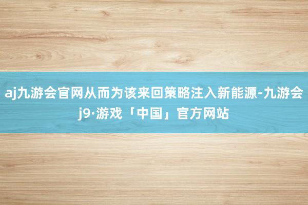 aj九游会官网从而为该来回策略注入新能源-九游会j9·游戏「中国」官方网站