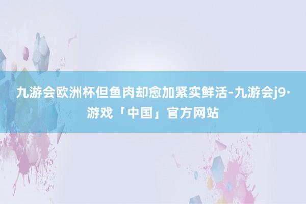 九游会欧洲杯但鱼肉却愈加紧实鲜活-九游会j9·游戏「中国」官方网站