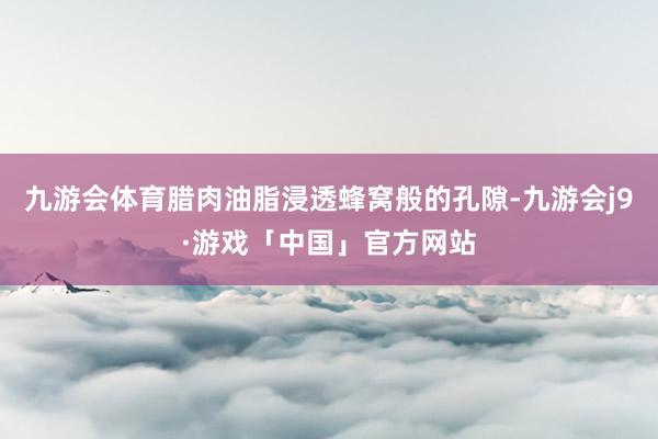 九游会体育腊肉油脂浸透蜂窝般的孔隙-九游会j9·游戏「中国」官方网站