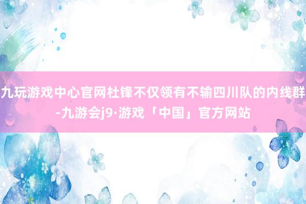 九玩游戏中心官网杜锋不仅领有不输四川队的内线群-九游会j9·游戏「中国」官方网站
