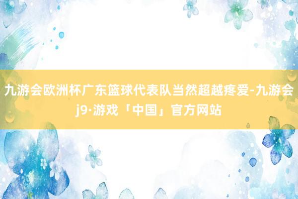九游会欧洲杯广东篮球代表队当然超越疼爱-九游会j9·游戏「中国」官方网站