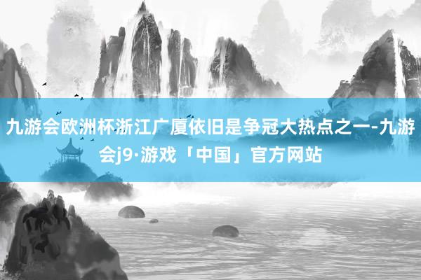 九游会欧洲杯浙江广厦依旧是争冠大热点之一-九游会j9·游戏「中国」官方网站