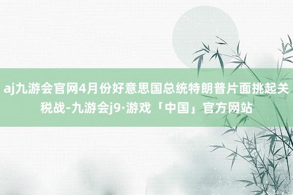 aj九游会官网4月份好意思国总统特朗普片面挑起关税战-九游会j9·游戏「中国」官方网站