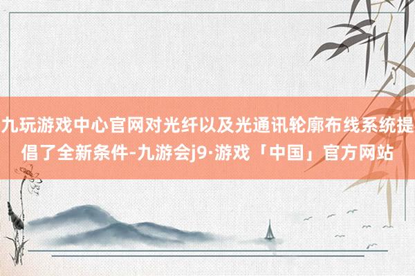 九玩游戏中心官网对光纤以及光通讯轮廓布线系统提倡了全新条件-九游会j9·游戏「中国」官方网站