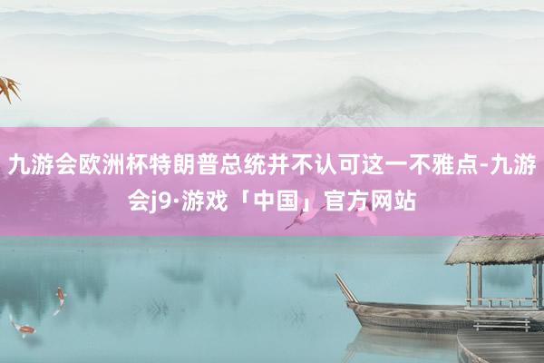 九游会欧洲杯特朗普总统并不认可这一不雅点-九游会j9·游戏「中国」官方网站