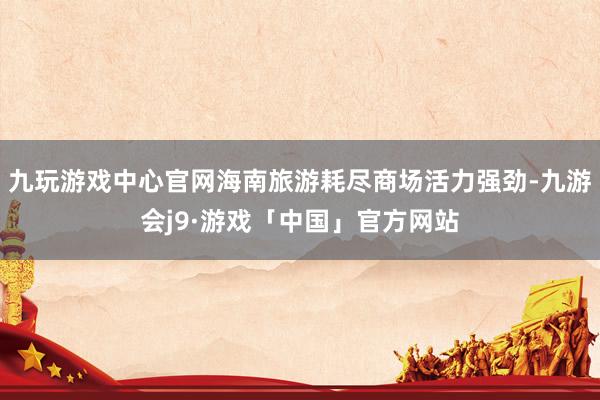 九玩游戏中心官网海南旅游耗尽商场活力强劲-九游会j9·游戏「中国」官方网站