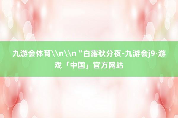 九游会体育\n\n“白露秋分夜-九游会j9·游戏「中国」官方网站