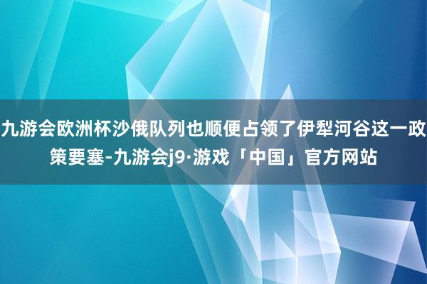 九游会欧洲杯沙俄队列也顺便占领了伊犁河谷这一政策要塞-九游会j9·游戏「中国」官方网站