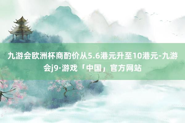 九游会欧洲杯商酌价从5.6港元升至10港元-九游会j9·游戏「中国」官方网站