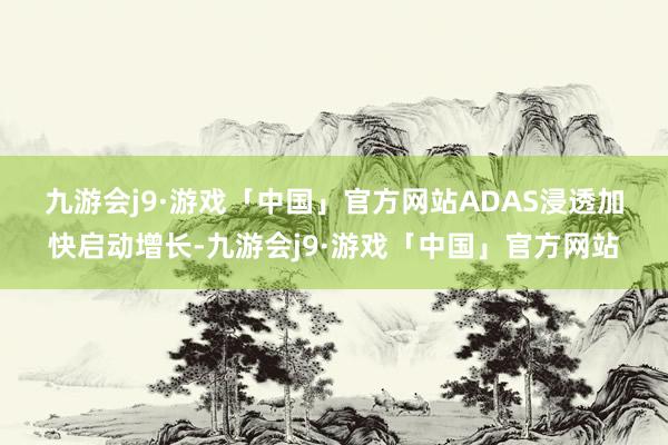 九游会j9·游戏「中国」官方网站　　ADAS浸透加快启动增长-九游会j9·游戏「中国」官方网站