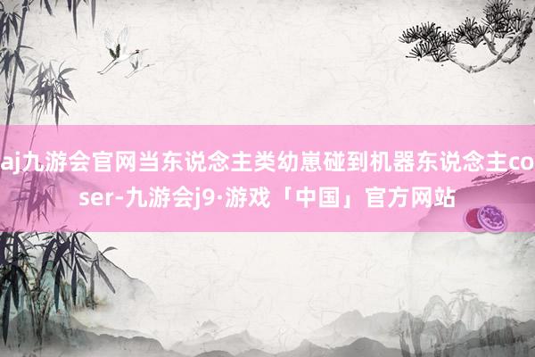 aj九游会官网当东说念主类幼崽碰到机器东说念主coser-九游会j9·游戏「中国」官方网站