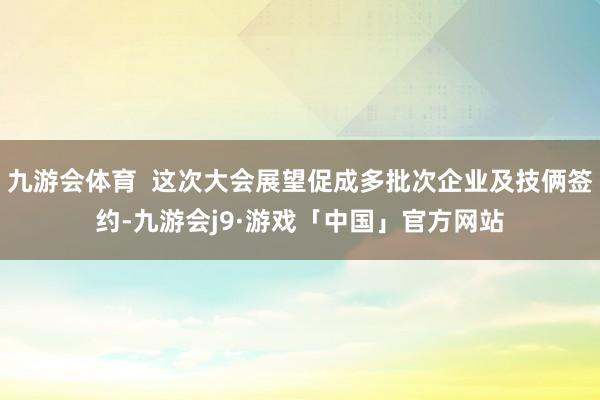 九游会体育  这次大会展望促成多批次企业及技俩签约-九游会j9·游戏「中国」官方网站