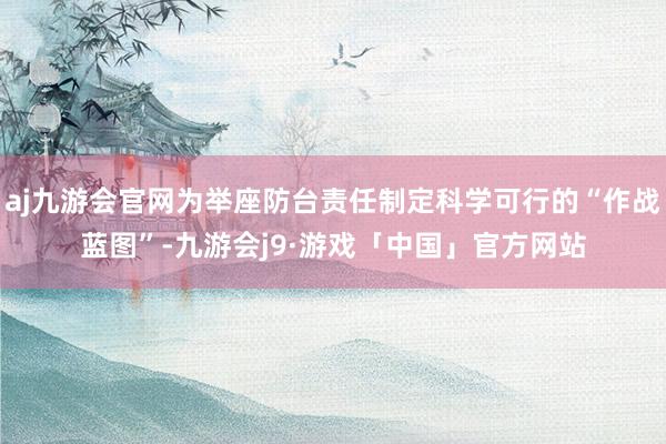 aj九游会官网为举座防台责任制定科学可行的“作战蓝图”-九游会j9·游戏「中国」官方网站