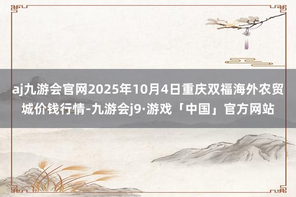 aj九游会官网2025年10月4日重庆双福海外农贸城价钱行情-九游会j9·游戏「中国」官方网站