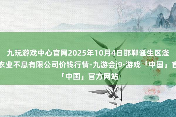 九玩游戏中心官网2025年10月4日邯郸诞生区滏东当代农业不息有限公司价钱行情-九游会j9·游戏「中国」官方网站