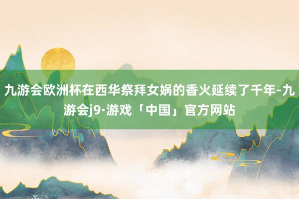 九游会欧洲杯在西华祭拜女娲的香火延续了千年-九游会j9·游戏「中国」官方网站