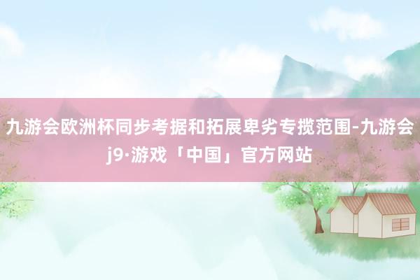 九游会欧洲杯同步考据和拓展卑劣专揽范围-九游会j9·游戏「中国」官方网站