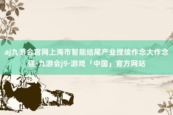 aj九游会官网上海市智能结尾产业捏续作念大作念强-九游会j9·游戏「中国」官方网站