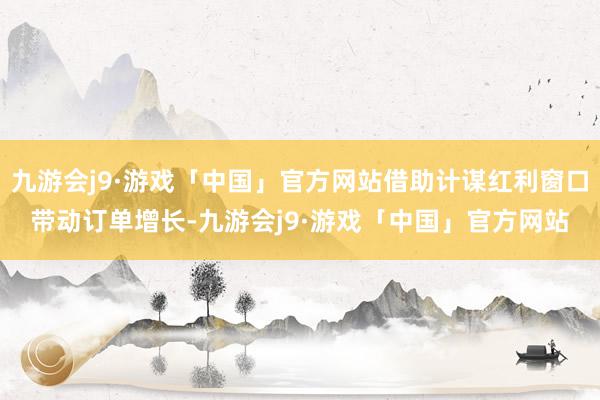九游会j9·游戏「中国」官方网站借助计谋红利窗口带动订单增长-九游会j9·游戏「中国」官方网站