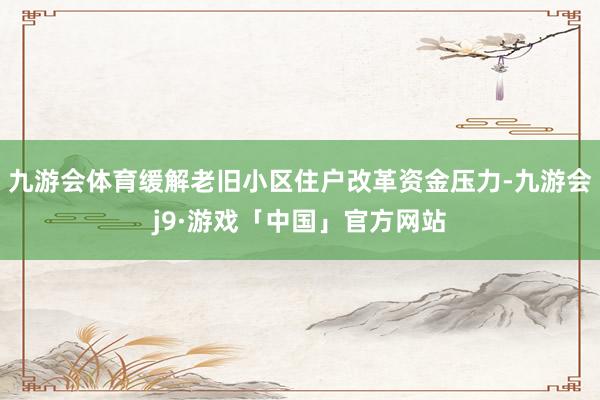 九游会体育缓解老旧小区住户改革资金压力-九游会j9·游戏「中国」官方网站