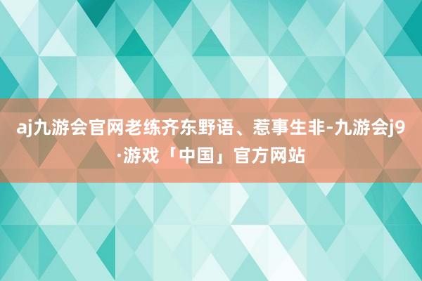 aj九游会官网老练齐东野语、惹事生非-九游会j9·游戏「中国」官方网站
