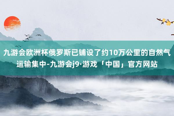 九游会欧洲杯俄罗斯已铺设了约10万公里的自然气运输集中-九游会j9·游戏「中国」官方网站