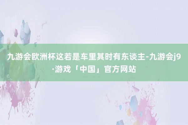 九游会欧洲杯这若是车里其时有东谈主-九游会j9·游戏「中国」官方网站