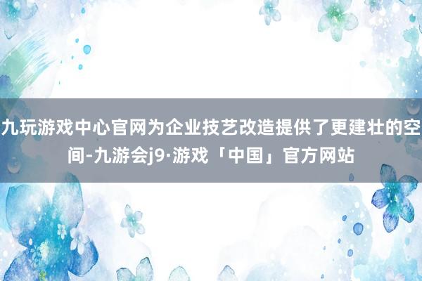 九玩游戏中心官网为企业技艺改造提供了更建壮的空间-九游会j9·游戏「中国」官方网站