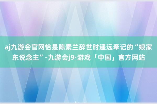 aj九游会官网恰是陈素兰辞世时遥远牵记的“娘家东说念主”-九游会j9·游戏「中国」官方网站